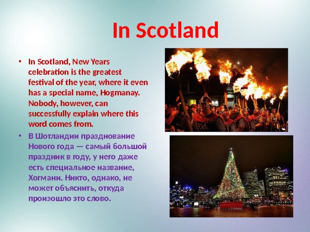  In Scotland In Scotland, New Years celebration is the greatest festival of the year, where it even has a special name, Hogmanay. Nobody, however, can successfully explain where this word comes from. В Шотландии празднование Нового года — самый большой праздник в году, у него даже есть специальное название, Хогмани. Никто, однако, не может объяснить, откуда произошло это слово.  