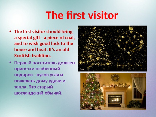  The first visitor The first visitor should bring a special gift - a piece of coal, and to wish good luck to the house and heat. It's an old Scottish tradition. Первый посетитель должен принести особенный подарок - кусок угля и пожелать дому удачи и тепла. Это старый шотландский обычай. 