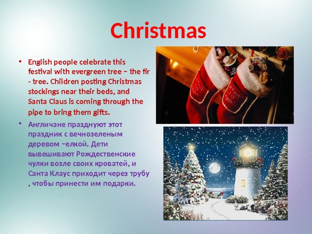  Christmas English people celebrate this festival with evergreen tree – the fir - tree. Children posting Christmas stockings near their beds, and Santa Claus is coming through the pipe to bring them gifts . Англичане празднуют этот праздник с вечнозеленым деревом –елкой. Дети вывешивают Рождественские чулки возле своих кроватей, и Санта Клаус приходит через трубу , чтобы принести им подарки. 