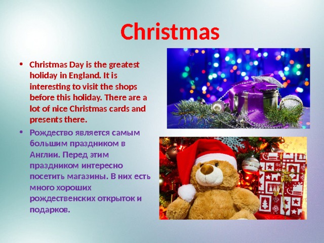 Christmas Christmas Day is the greatest holiday in England. It is interesting to visit the shops before this holiday. There are a lot of nice Christmas cards and presents there. Рождество является самым большим праздником в Англии. Перед этим праздником интересно посетить магазины. В них есть много хороших рождественских открыток и подарков.  