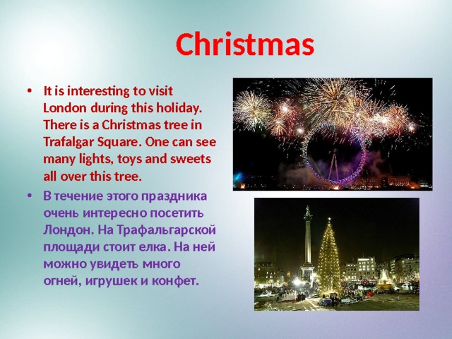  Christmas It is interesting to visit London during this holiday. There is a Christmas tree in Trafalgar Square. One can see many lights, toys and sweets all over this tree. В течение этого праздника очень интересно посетить Лондон. На Трафальгарской площади стоит елка. На ней можно увидеть много огней, игрушек и конфет. 
