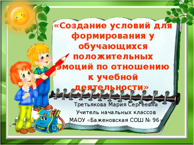    «Создание условий для формирования у обучающихся положительных эмоций по отношению к учебной деятельности»     Третьякова Мария Сергеевна Учитель начальных классов МАОУ «Баженовская СОШ № 96» 
