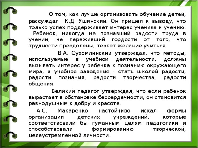  О том, как лучше организовать обучение детей, рассуждал К.Д. Ушинский. Он пришел к выводу, что только успех поддерживает интерес ученика к учению.  Ребенок, никогда не познавший радости труда в учении, не переживший гордости от того, что трудности преодолены, теряет желание учиться.  В.А. Сухомлинский утверждал, что методы, используемые в учебной деятельности, должны вызывать интерес у ребенка к познанию окружающего мира, а учебное заведение - стать школой радости, радости познания, радости творчества, радости общения.  Великий педагог утверждал, что если ребенок вырастает в обстановке бессердечности, он становится равнодушным к добру и красоте.           А.С. Макаренко настойчиво искал формы организации детских учреждений, которые соответствовали бы гуманным целям педагогики и способствовали формированию творческой, целеустремленной личности. 