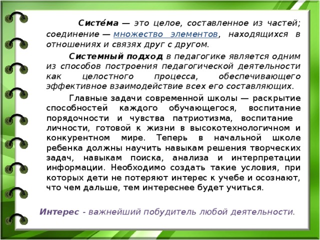  Систе́ма  — это целое, составленное из частей; соединение —  множество элементов , находящихся в отношениях и связях друг с другом.  Системный подход в педагогике является одним из способов построения педагогической деятельности как целостного процесса, обеспечивающего эффективное взаимодействие всех его составляющих.  Главные задачи современной школы — раскрытие способностей каждого обучающегося, воспитание порядочности и чувства патриотизма, воспитание личности, готовой к жизни в высокотехнологичном и конкурентном мире. Теперь в начальной школе ребенка должны научить навыкам решения творческих задач, навыкам поиска, анализа и интерпретации информации. Необходимо создать такие условия, при которых дети не потеряют интерес к учебе и осознают, что чем дальше, тем интереснее будет учиться. Интерес - важнейший побудитель любой деятельности. 
