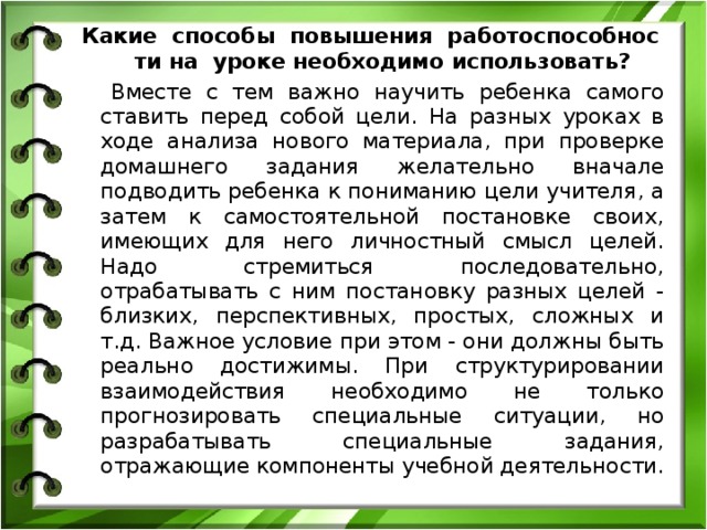 Какие  способы  повышения  работоспособности на  уроке необходимо использовать?       Вместе с тем важно научить ребенка самого ставить перед собой цели. На разных уроках в ходе анализа нового материала, при проверке домашнего задания желательно вначале подводить ребенка к пониманию цели учителя, а затем к самостоятельной постановке своих, имеющих для него личностный смысл целей. Надо стремиться последовательно, отрабатывать с ним постановку разных целей - близких, перспективных, простых, сложных и т.д. Важное условие при этом - они должны быть реально достижимы. При структурировании взаимодействия необходимо не только прогнозировать специальные ситуации, но разрабатывать специальные задания, отражающие компоненты учебной деятельности. 