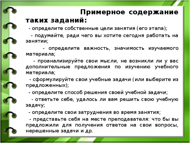  Примерное содержание таких заданий:  - определите собственные цели занятия (его этапа);  - подумайте, ради чего вы хотите сегодня работать на занятии;  - определите важность, значимость изучаемого материала;  - проанализируйте свои мысли, не возникли ли у вас дополнительные предложения по изучению учебного материала;  - сформулируйте свои учебные задачи (или выберите из предложенных);  - определите способ решения своей учебной задачи;  - ответьте себе, удалось ли вам решить свою учебную задачу;  - определите свои затруднения во время занятия;  - представьте себя на месте преподавателя: что бы вы предложили для получения ответов на свои вопросы, нерешенные задачи и др. 