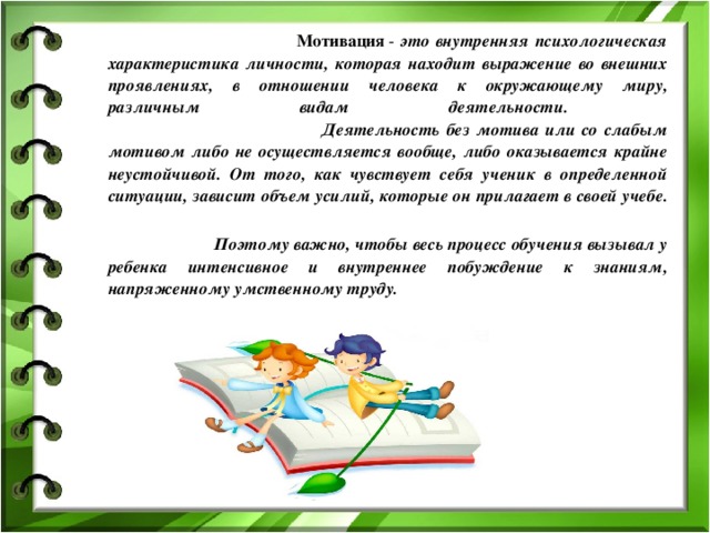  Мотивация  - это внутренняя психологическая характеристика личности, которая находит выражение во внешних проявлениях, в отношении человека к окружающему миру, различным видам деятельности.  Деятельность без мотива или со слабым мотивом либо не осуществляется вообще, либо оказывается крайне неустойчивой. От того, как чувствует себя ученик в определенной ситуации, зависит объем усилий, которые он прилагает в своей учебе.   Поэтому важно, чтобы весь процесс обучения вызывал у ребенка интенсивное и внутреннее побуждение к знаниям, напряженному умственному труду.  
