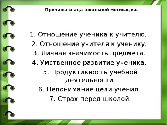 Причины спада школьной мотивации:  1. Отношение ученика к учителю.  2. Отношение учителя к ученику.  3. Личная значимость предмета.  4. Умственное развитие ученика.  5. Продуктивность учебной деятельности.  6. Непонимание цели учения.  7. Страх перед школой. 