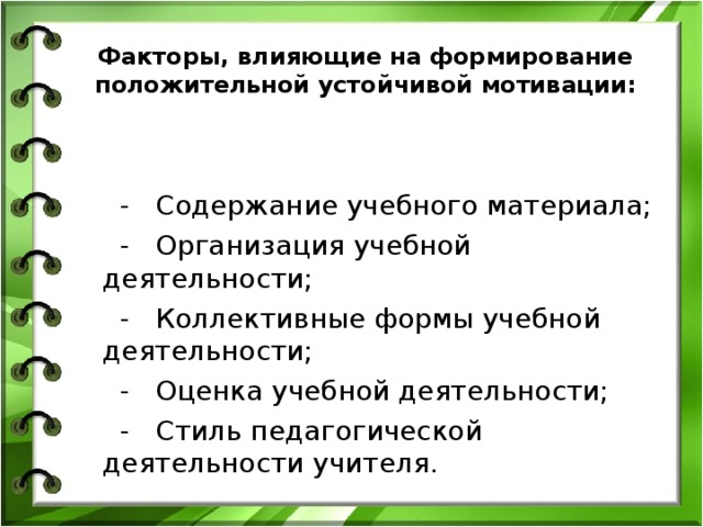 Факторы, влияющие на формирование положительной устойчивой мотивации:  - Содержание учебного материала;  - Организация учебной деятельности;  - Коллективные формы учебной деятельности;  - Оценка учебной деятельности;  - Стиль педагогической деятельности учителя. 