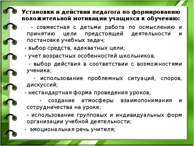 Установки и действия педагога по формированию положительной мотивации учащихся к обучению:  - совместная с детьми работа по осмыслению и принятию цели предстоящей деятельности и постановке учебных задач;  - выбор средств, адекватных цели;  - учет возрастных особенностей школьников;  - выбор действия в соответствии с возможностями ученика;  - использование проблемных ситуаций, споров, дискуссий;  - нестандартная форма проведения уроков;  - создание атмосферы взаимопонимания и сотрудничества на уроке;  - использование групповых и индивидуальных форм организации учебной деятельности;  - эмоциональная речь учителя; 