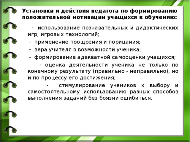  Установки и действия педагога по формированию положительной мотивации учащихся к обучению:    - использование познавательных и дидактических игр, игровых технологий;  - применение поощрения и порицания;  - вера учителя в возможности ученика;  - формирование адекватной самооценки учащихся;  - оценка деятельности ученика не только по конечному результату (правильно - неправильно), но и по процессу его достижения;  - стимулирование учеников к выбору и самостоятельному использованию разных способов выполнения заданий без боязни ошибиться.  