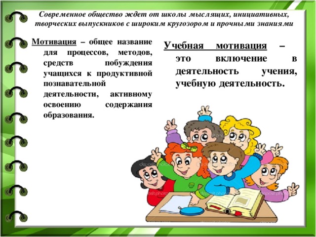 Современное общество ждет от школы мыслящих, инициативных, творческих выпускников с широким кругозором и прочными знаниями   Мотивация – общее название для процессов, методов, средств побуждения учащихся к продуктивной познавательной деятельности, активному освоению содержания образования. Учебная мотивация –  это включение в деятельность учения, учебную деятельность.  