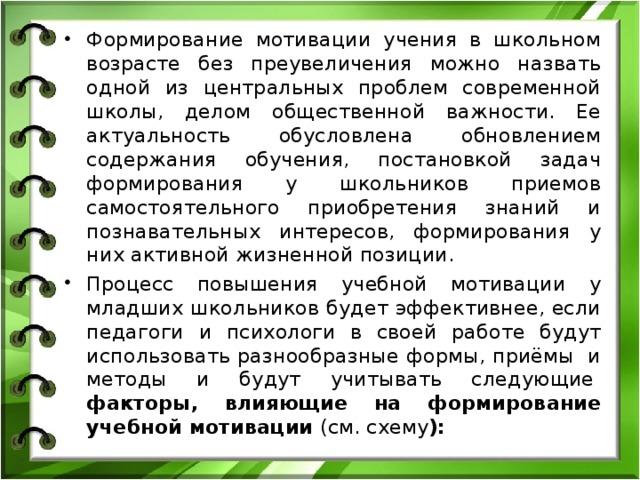 Формирование мотивации учения в школьном возрасте без преувеличения можно назвать одной из центральных проблем современной школы, делом общественной важности. Ее актуальность обусловлена обновлением содержания обучения, постановкой задач формирования у школьников приемов самостоятельного приобретения знаний и познавательных интересов, формирования у них активной жизненной позиции. Процесс повышения учебной мотивации у младших школьников будет эффективнее, если педагоги и психологи в своей работе будут использовать разнообразные формы, приёмы  и методы и будут учитывать следующие   факторы, влияющие на формирование учебной мотивации (см. схему ):  