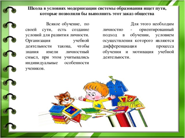 Школа в условиях модернизации системы образования ищет пути, которые позволили бы выполнить этот заказ общества    Всякое обучение, по своей сути, есть создание условий для развития личности. Организация учебной деятельности такова, чтобы знания имели личностный смысл, при этом учитывались индивидуальные особенности учеников.  Для этого необходим личностно - ориентированный подход в обучении, условием осуществления которого являются дифференциация процесса обучения и мотивация учебной деятельности. 
