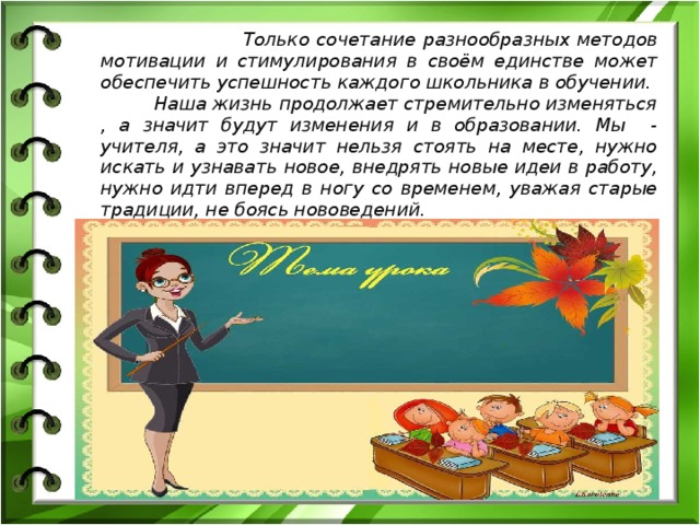  Только сочетание разнообразных методов мотивации и стимулирования в своём единстве может обеспечить успешность каждого школьника в обучении.   Наша жизнь продолжает стремительно изменяться , а значит будут изменения и в образовании. Мы - учителя, а это значит нельзя стоять на месте, нужно искать и узнавать новое, внедрять новые идеи в работу, нужно идти вперед в ногу со временем, уважая старые традиции, не боясь нововедений. 