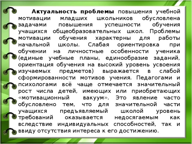  Актуальность проблемы повышения учебной мотивации младших школьников обусловлена задачами повышения успешности обучения учащихся общеобразовательных школ. Проблемы мотивации обучения характерны для работы начальной школы. Слабая ориентировка  при обучении на личностные особенности ученика (единые учебные планы, единообразие заданий, ориентация обучения на высокий уровень усвоения изучаемых предметов) выражается в слабой сформированности мотивов учения. Педагогами и психологами всё чаще отмечается значительный рост числа детей, имеющих или приобретающих «мотивационный     вакуум». Это явление часто обусловлено тем, что для значительной части учащихся предъявляемый школой уровень требований оказывается недосягаемым как вследствие индивидуальных способностей, так и ввиду отсутствия интереса к его достижению. 