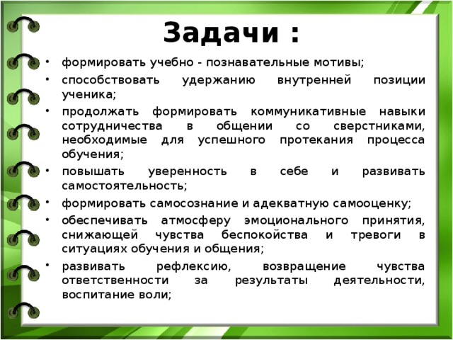  Задачи : формировать учебно - познавательные мотивы; способствовать удержанию внутренней позиции ученика; продолжать формировать коммуникативные навыки сотрудничества в общении со сверстниками, необходимые для успешного протекания процесса обучения; повышать уверенность в себе и развивать самостоятельность; формировать самосознание и адекватную самооценку; обеспечивать атмосферу эмоционального принятия, снижающей чувства беспокойства и тревоги в ситуациях обучения и общения; развивать рефлексию, возвращение чувства ответственности за результаты деятельности, воспитание воли;  