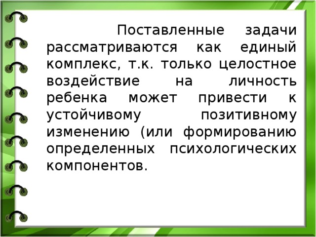  Поставленные задачи рассматриваются как единый комплекс, т.к. только целостное воздействие на личность ребенка может привести к устойчивому позитивному изменению (или формированию определенных психологических компонентов.  