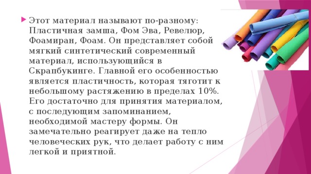 Этот материал называют по-разному: Пластичная замша, Фом Эва, Ревелюр, Фоамиран, Фоам. Он представляет собой мягкий синтетический современный материал, использующийся в Скрапбукинге. Главной его особенностью является пластичность, которая тяготит к небольшому растяжению в пределах 10%. Его достаточно для принятия материалом, с последующим запоминанием, необходимой мастеру формы. Он замечательно реагирует даже на тепло человеческих рук, что делает работу с ним легкой и приятной. 