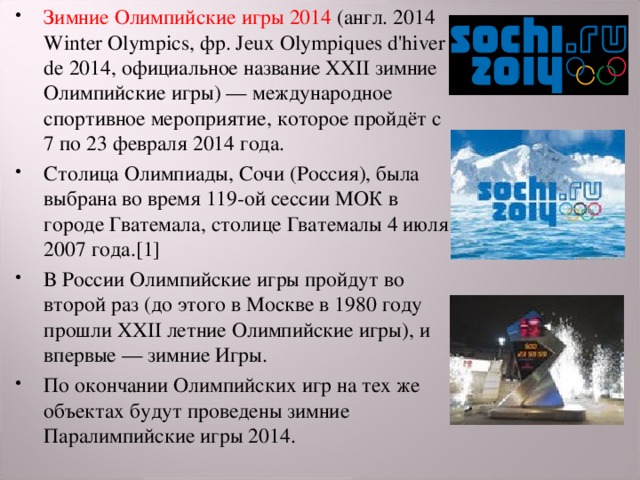 Зимние Олимпийские игры 2014 (англ. 2014 Winter Olympics, фр. Jeux Olympiques d'hiver de 2014, официальное название XXII зимние Олимпийские игры) — международное спортивное мероприятие, которое пройдёт с 7 по 23 февраля 2014 года. Столица Олимпиады, Сочи (Россия), была выбрана во время 119-ой сессии МОК в городе Гватемала, столице Гватемалы 4 июля 2007 года.[1] В России Олимпийские игры пройдут во второй раз (до этого в Москве в 1980 году прошли XXII летние Олимпийские игры), и впервые — зимние Игры. По окончании Олимпийских игр на тех же объектах будут проведены зимние Паралимпийские игры 2014. 