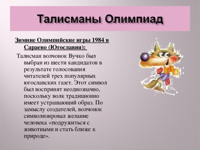 Зимние Олимпийские игры 1984 в Сараево (Югославия):  Талисман волчонок Вучко был выбран из шести кандидатов в результате голосования читателей трех популярных югославских газет. Этот символ был воспринят неоднозначно, поскольку волк традиционно имеет устрашающий образ. По замыслу создателей, волчонок символизировал желание человека «подружиться с животными и стать ближе к природе».  
