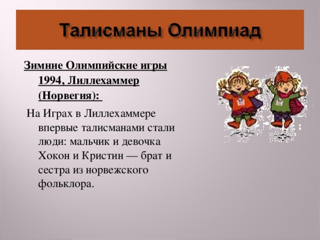 Зимние Олимпийские игры 1994, Лиллехаммер (Норвегия):  На Играх в Лиллехаммере впервые талисманами стали люди: мальчик и девочка Хокон и Кристин — брат и сестра из норвежского фольклора.  