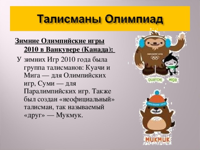 Зимние Олимпийские игры 2010 в Ванкувере (Канада):  У зимних Игр 2010 года была группа талисманов: Куачи и Мига — для Олимпийских игр, Суми — для Паралимпийских игр. Также был создан «неофициальный» талисман, так называемый «друг» — Мукмук.  