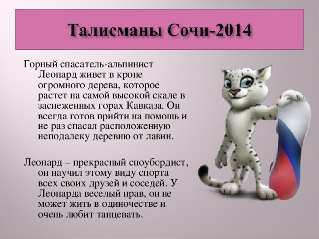 Горный спасатель-альпинист Леопард живет в кроне огромного дерева, которое растет на самой высокой скале в заснеженных горах Кавказа. Он всегда готов прийти на помощь и не раз спасал расположенную неподалеку деревню от лавин. Леопард – прекрасный сноубордист, он научил этому виду спорта всех своих друзей и соседей. У Леопарда веселый нрав, он не может жить в одиночестве и очень любит танцевать.  