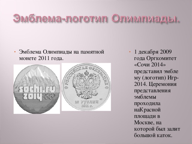 Эмблема Олимпиады на памятной монете 2011 года. 1 декабря 2009 года Оргкомитет «Сочи 2014» представил эмблему (логотип) Игр-2014. Церемония представления эмблемы проходила наКрасной площади в Москве, на которой был залит большой каток. 