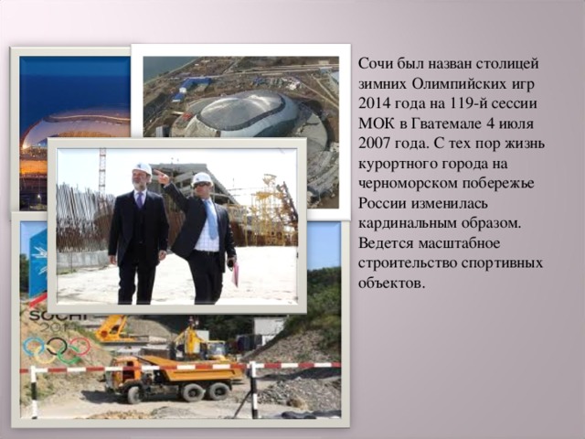 Сочи был назван столицей зимних Олимпийских игр 2014 года на 119-й сессии МОК в Гватемале 4 июля 2007 года. С тех пор жизнь курортного города на черноморском побережье России изменилась кардинальным образом. Ведется масштабное строительство спортивных объектов. 