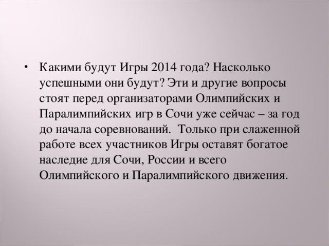 Какими будут Игры 2014 года? Насколько успешными они будут? Эти и другие вопросы стоят перед организаторами Олимпийских и Паралимпийских игр в Сочи уже сейчас – за год до начала соревнований.  Только при слаженной работе всех участников Игры оставят богатое наследие для Сочи, России и всего Олимпийского и Паралимпийского движения. 