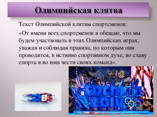  Текст Олимпийской клятвы спортсменов:  «От имени всех спортсменов я обещаю, что мы будем участвовать в этих Олимпийских играх, уважая и соблюдая правила, по которым они проводятся, в истинно спортивном духе, во славу спорта и во имя чести своих команд».  