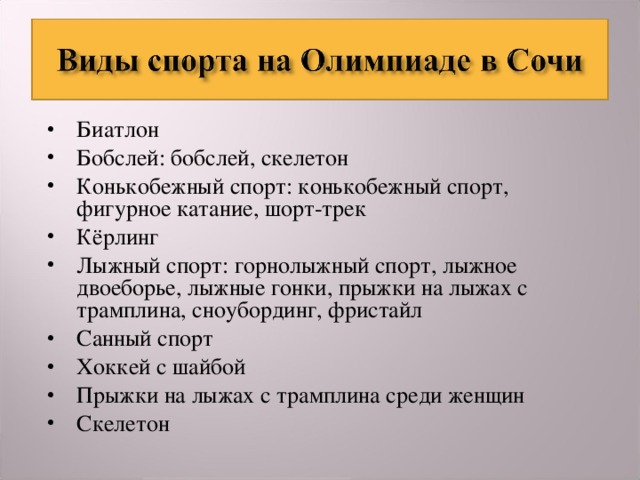 Биатлон Бобслей: бобслей, скелетон Конькобежный спорт: конькобежный спорт, фигурное катание, шорт-трек Кёрлинг Лыжный спорт: горнолыжный спорт, лыжное двоеборье, лыжные гонки, прыжки на лыжах с трамплина, сноубординг, фристайл Санный спорт Хоккей с шайбой Прыжки на лыжах с трамплина среди женщин Скелетон  