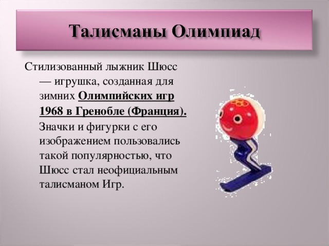 Стилизованный лыжник Шюсс — игрушка, созданная для зимних Олимпийских игр 1968 в Гренобле (Франция). Значки и фигурки с его изображением пользовались такой популярностью, что Шюсс стал неофициальным талисманом Игр.  