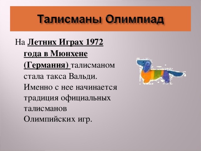На Летних Играх 1972 года в Мюнхене (Германия) талисманом стала такса Вальди. Именно с нее начинается традиция официальных талисманов Олимпийских игр.  