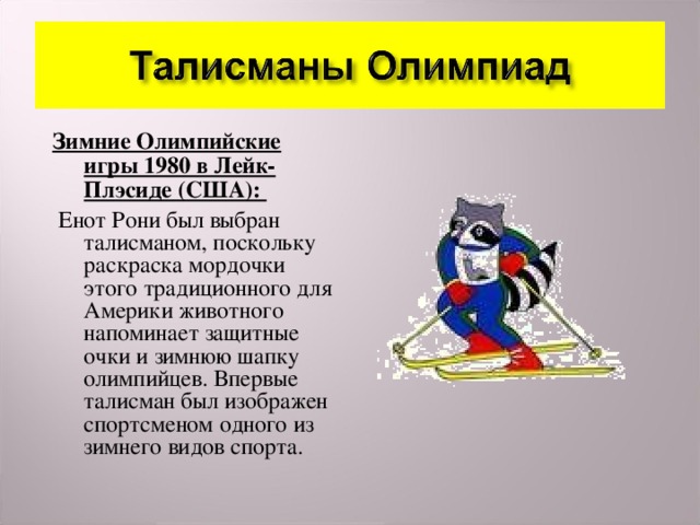Зимние Олимпийские игры 1980 в Лейк-Плэсиде (США):  Енот Рони был выбран талисманом, поскольку раскраска мордочки этого традиционного для Америки животного напоминает защитные очки и зимнюю шапку олимпийцев. Впервые талисман был изображен спортсменом одного из зимнего видов спорта.  