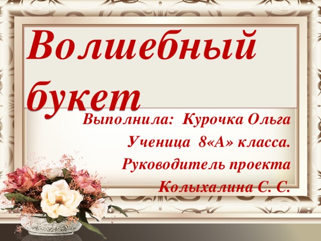 Волшебный букет  Выполнила: Курочка Ольга Ученица 8«А» класса. Руководитель проекта Колыхалина С. С.