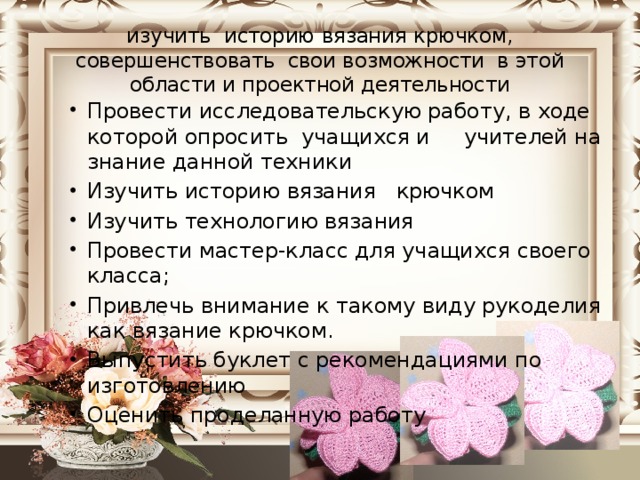 Разработать и выполнить проект.  По проекту изготовить цветы в технике «Вязание крючком». Составить алгоритм работы над букетом изучить историю вязания крючком, совершенствовать свои возможности в этой области и проектной деятельности Провести исследовательскую работу, в ходе которой опросить учащихся и учителей на знание данной техники Изучить историю вязания крючком Изучить технологию вязания Провести мастер-класс для учащихся своего класса; Привлечь внимание к такому виду рукоделия как вязание крючком. Выпустить буклет с рекомендациями по изготовлению Оценить проделанную работу