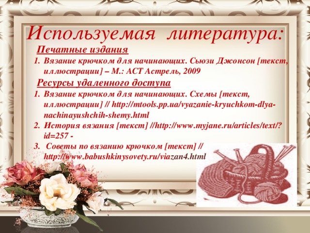 Используемая литература:  Печатные издания 1.  Вязание крючком для начинающих. Сьюзи Джонсон [текст, иллюстрации] – М.: АСТ Астрель, 2009  Ресурсы удаленного доступа 1.  Вязание крючком для начинающих. Схемы [текст, иллюстрации] // http://mtools.pp.ua/vyazanie-kryuchkom-dlya-nachinayushchih-shemy.html 2.  История вязания [текст] //http://www.myjane.ru/articles/text/?id=257 - 3.   Советы по вязанию крючком [текст] // http://www.babushkinysovety.ru/via zan4.html
