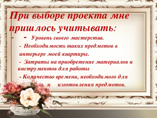 При выборе проекта мне пришлось учитывать :  - - Уровень своего мастерства.  - Необходимость таких предметов в  интерьере моей квартиры.  - Затраты на приобретение материалов и инструментов для работы  - Количество времени, необходимого для  и изготовления предметов.