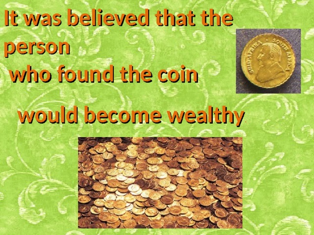 It was believed that the person  who found the coin  would become wealthy . 