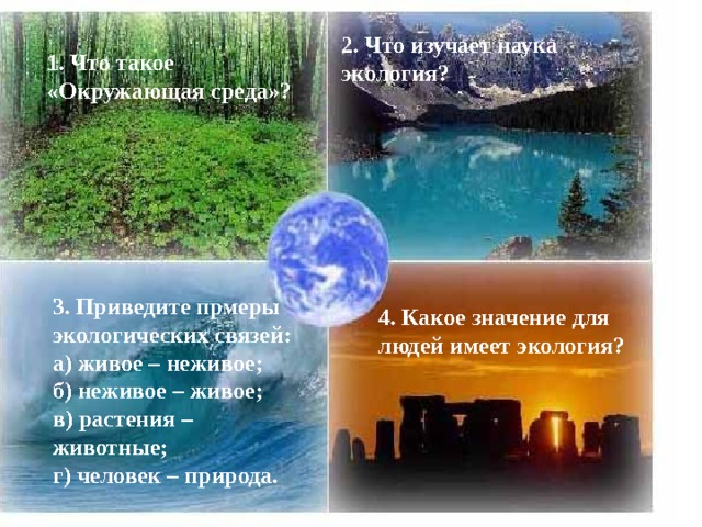 2. Что изучает наука экология? 1. Что такое «Окружающая среда»? 3. Приведите прмеры экологических связей: а) живое – неживое; б) неживое – живое; в) растения – животные; г) человек – природа. 4. Какое значение для людей имеет экология? 