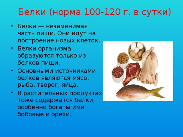 Белки (норма 100-120 г. в сутки) Белки — незаменимая часть пищи. Они идут на построение новых клеток. Белки организма образуются только из белков пищи. Основными источниками белков являются мясо, рыба, творог, яйца. В растительных продуктах тоже содержатся белки, особенно богаты ими бобовые и орехи. 