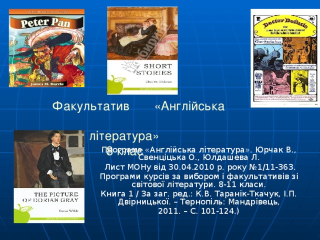         Факультатив «Англ ійська    література »  8 клас Програма «Англійська література». Юрчак В., Свенціцька О., Юлдашева Л.  Лист МОНу від 30.04.2010 р. року №1/11-363. Програми курсів за вибором і факультативів зі світової літератури. 8-11 класи. Книга 1 / За заг. ред.: К.В. Таранік-Ткачук, І.П. Двірницької. – Тернопіль: Мандрівець, 2011. – С. 101-124.) 