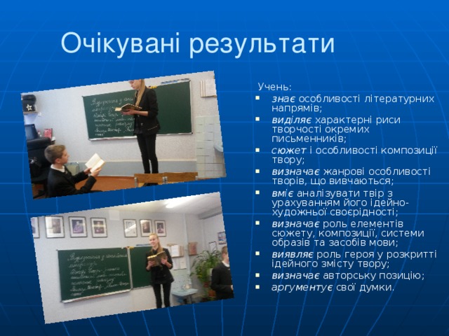 Очікувані результати  Учень: знає особливості літературних напрямів; виділяє характерні риси творчості окремих письменників; сюжет і особливості композиції твору; визначає жанрові особливості творів, що вивчаються; вміє аналізувати твір з урахуванням його ідейно-художньої своєрідності; визначає роль елементів сюжету, композиції, системи образів та засобів мови; виявляє роль героя у розкритті ідейного змісту твору; визначає авторську позицію; аргументує свої думки. 