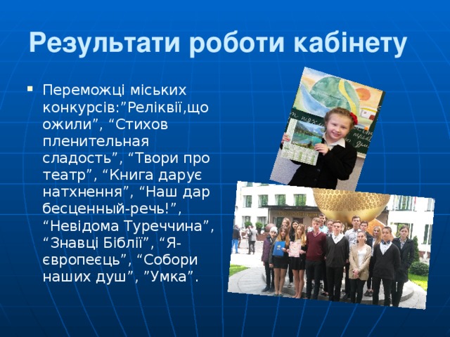 Результати роботи кабінету  Переможці міських конкурсів:”Реліквії,що ожили”, “Стихов пленительная сладость”, “Твори про театр”, “Книга дарує натхнення”, “Наш дар бесценн ы й-речь!”, “Невідома Туреччина”, “Знавці Біблії”, “Я-європеєць”, “Собори наших душ”, ”Умка”. 