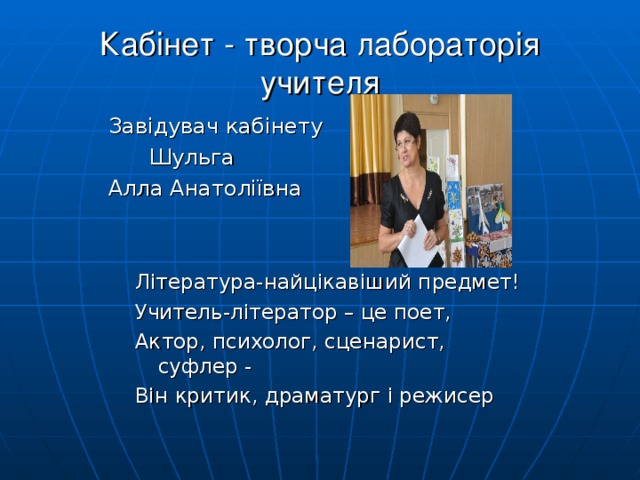 Кабінет - творча лабораторія учителя  Завідувач кабінету  Шульга  Алла Анатоліївна Література-найцікавіший предмет! Учитель-літератор – це поет, Актор, психолог, сценарист, суфлер - Він критик, драматург і режисер 