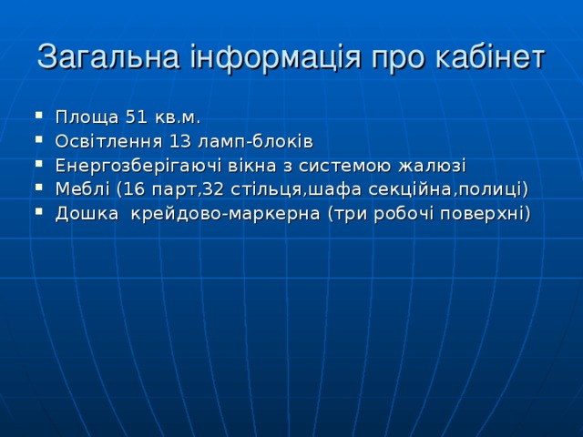 Загальна інформація про кабінет Площа 51 кв.м. Освітлення 13 ламп-блоків Енергозберігаючі вікна з системою жалюзі Меблі (16 парт,32 стільця,шафа секційна,полиці) Дошка крейдово-маркерна (три робочі поверхні) 