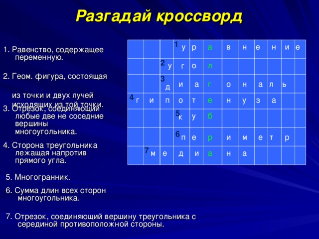 Разгадай кроссворд 1 е н а е и н в р у 1. Равенство, содержащее переменную.  2 л о у г 2. Геом. фигура, состоящая  из точки и двух лучей  исходящих из той точки. 3 ь л а н г о и а д 4 а з у н е т о п и г 3. Отрезок, соединяющий любые две не соседние вершины многоугольника.  5 у б к 6 т р р е м и п е 4. Сторона треугольника лежащая напротив прямого угла.  7 а н а и д е м 5. Многогранник.  6. Сумма длин всех сторон многоугольника.  7. Отрезок, соединяющий вершину треугольника с серединой противоположной стороны.