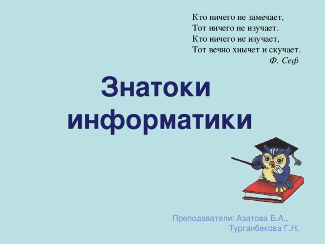 Кто ничего не замечает, Тот ничего не изучает. Кто ничего не изучает, Тот вечно хнычет и скучает.  Ф. Сеф   Знатоки информатики Преподаватели: Азатова Б.А., Турганбекова  Г.Н. 